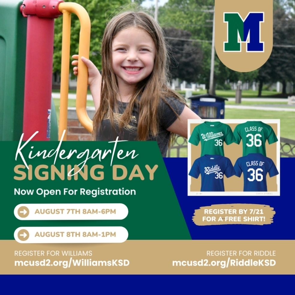 We are excited to invite upcoming Kindergarteners and their families to join us for✨Kindergarten Signing Day.✨  This is a big first step, and we want to make it a memorable one! 🥳🎉  Kindergarten Signing Day will include a t-shirt (register for the event by July 21st to guarantee a FREE t-shirt in your child's size), a school signing photo opportunity, and the chance to meet some of the staff!👕👩‍🏫  Signing days will be held at Williams & Riddle Schools (depending on where your child will be attending) on the following dates: 🗓 Monday, August 7th from 8:00 AM to 6:00 PM Tuesday, August 8th from 8:00 AM to 1:00 PM   Register for Kindergarten Signing Day ahead of time with the following links to secure your time slot. 👇 Register for Williams: mcusd2.org/WilliamsKDS  Register for Riddle: mcusd2.rog/RiddleKSD
