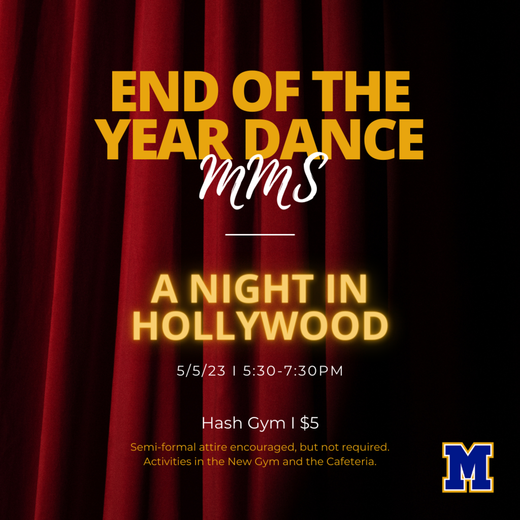 End of the Year Dance at MMS. A Night in Hollywood. 5/5/23 5:30-7:30. hash Gym $5. Semi-formal attire encouraged, but not required. Activities in the new gym and cafeteria