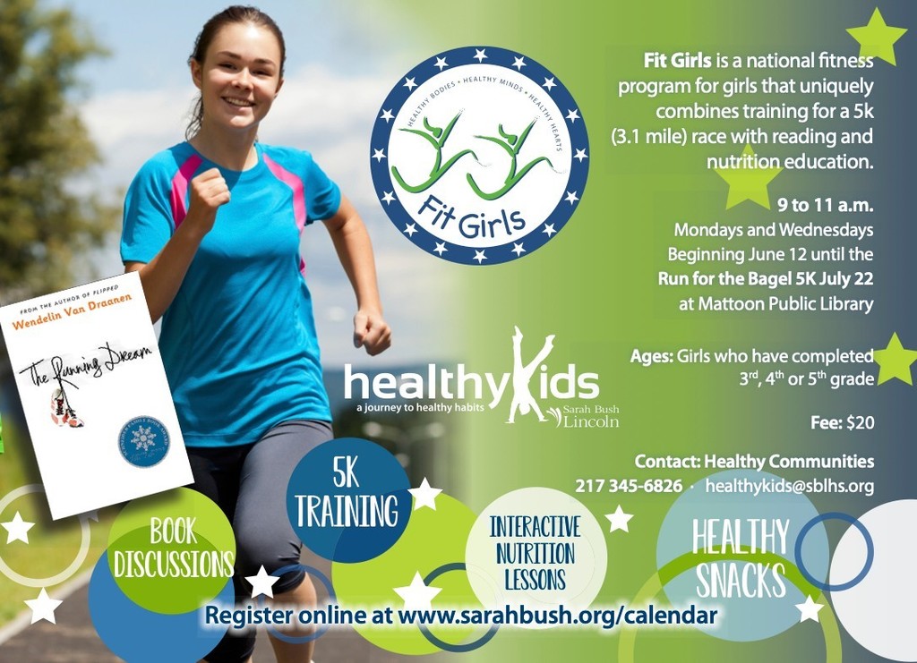 Fit Kids with Healthy kids. Fit girls is a national fitness program for girls that uniquely combines training for a 5k race with reading and nutrition education. 9 to 11 a.m. Mondays and Wednesdays beginning June 12 until the Run for Bagel 5k July 22 at Mattoon Public Library. Ages girls who have completed 3,4, 5 grade. Fee $20. Contact Healthy Communites at 217-345-6826 or healthykids@sblhs.org. register online at www.sarahbush.org/calendar