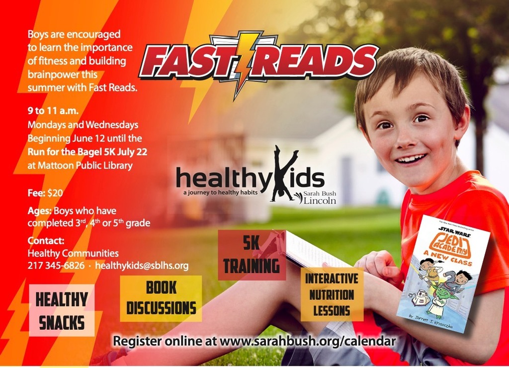 Fast Reads with healthy Kids. Boys are encoruaged to learn the importance of fitness and building brainpower this summer with fast reads. 9 to 11 am Mondays and Wednesdays beginning June 12 until the Run for the Bagel 5k July 22 at Mattoon Public Library. Fee $20. Ages: Boys who have completed 3rd, 4th, or 5th grade. Contact Healthy Communities. 217-345-6826. Healthykids@sblhs.org - register online at www.sarahbush.org/calendar