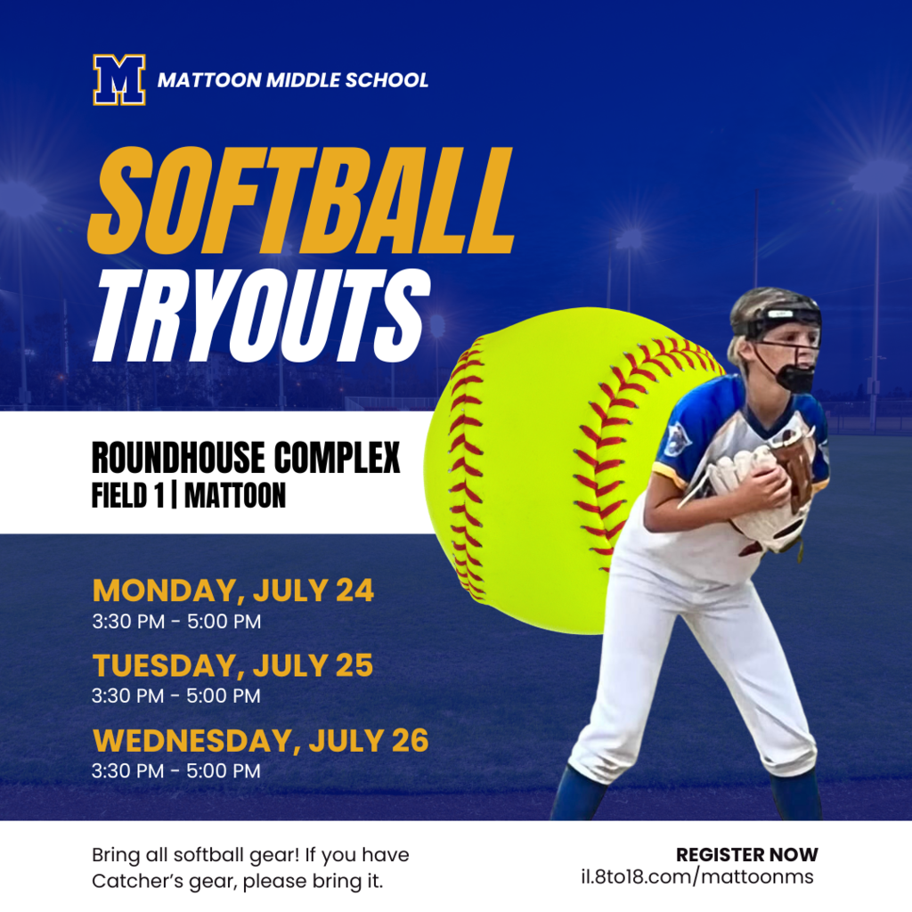 MMS Softball Tryouts: Roundhouse Complex Field 1 Mattoon. Monday July 24 3:30-5 PM. Tuesday, July 25 3:30-5:00 PM. Wednesday, July 26 3:30-5:00 PM. Bring all softball gear. If you have catchers gear, please bring it. register now at il.8to18.com/mattoonms
