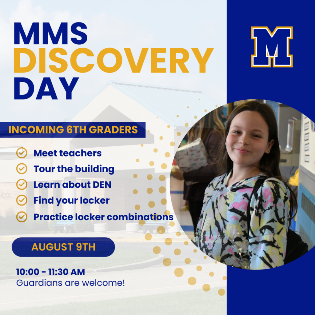 MMS Discovery Day. Incoming 6th Graders: meet teachers, tour the building, learn about DEN, find your locker, practice locker combinations. August 9th 10-11:30 AM. Guardians are welcome!