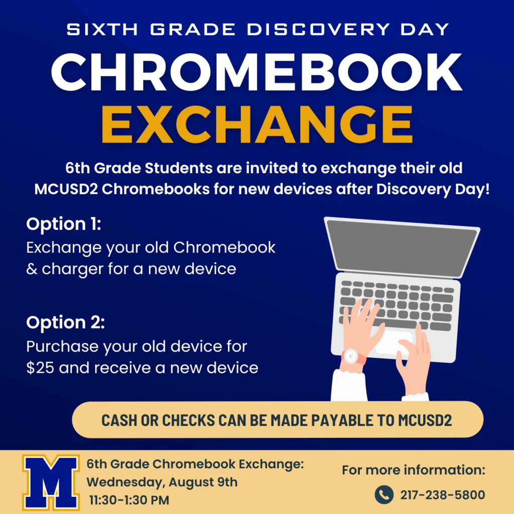 6th Grade discovery day chromebook exchange. 6th Grade students are invited to exchange their old MCUSD2 chromebooks for new devices after Discovery day. Option 1: exchange your old chromebook & charger for a new device. Option 2: Purchase your old device for $25 and receive a new device. Cash or checks can be made payable to MCUSD2. 6th Grade Chromebook Exchange: Wednesday, August 9th 11:30-1:30 PM. For more information: 217-238-5800