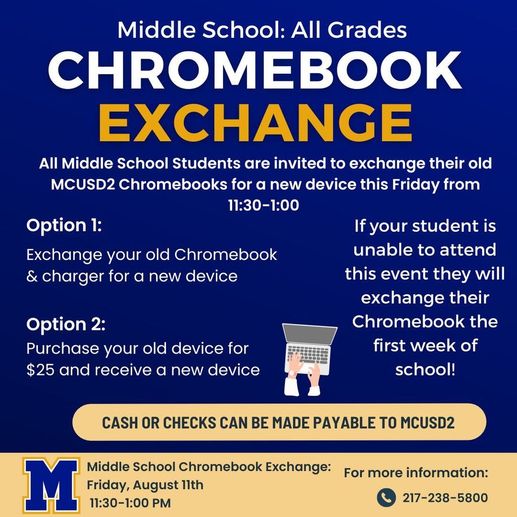 MMS: all grades chromebook exchange. All middle school students are invited to exchange their old mcusd2 chromebooks for  anew device this friday from 11:30-1. Option 1: Exchange your old chromebook and charger for a new device. Option 2: Purchase your old device for $25 and receive a new device. If your student is unable to attend this event they will exchange their Chromebook the first week of School! Cash or checks can be made payable to MCUSd2. MMS Chromebook exchange. Friday, august 11th 11-1:30 pm. For more info 217-238-5800