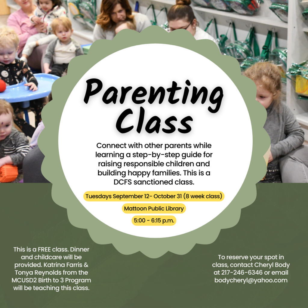 Parenting class. Connect with other parents while learning a step-by-step guide for raising responsible children and building happy families. This is a DCFS sanctioned class. Tuesdays September 12-October 31 (8 week class). Mattoon Public Library 5-6:15 PM. This is a FREE class. Dinner and childcare will be provided. Katrina Farris and Tonya Renyolds from the MCUSD2 Birth to 3 Program will be teaching this class. To reserve your spot in the class, contact Cheryl Body at 217-246-6346 or email bodycheryl@yahoo.com