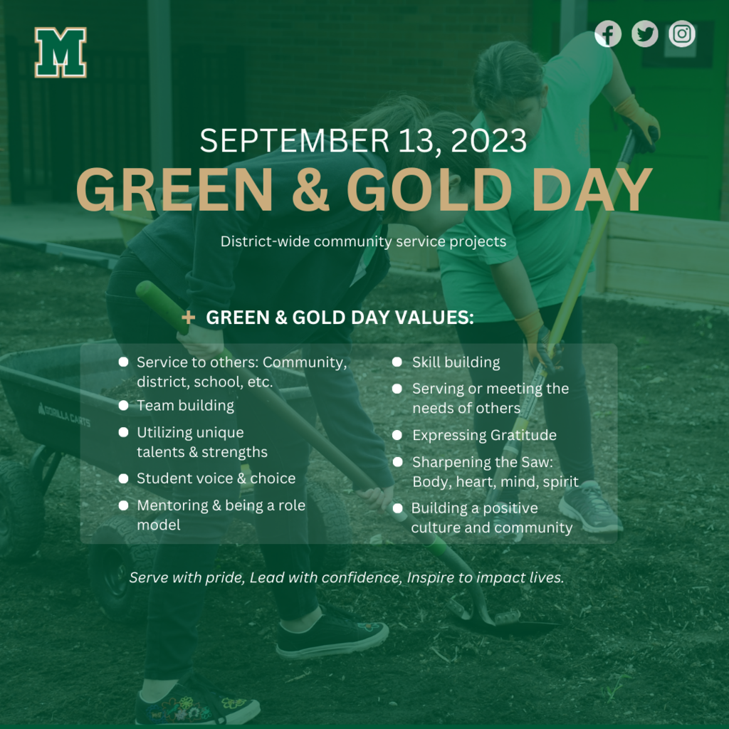 Students from across our district will participate in community service projects throughout the school day. Green & Gold Day values include:  Service to others: community, district, school, etc. Team building Utilizing unique talents & strengths Student voice & choice Mentoring & being a role model Skill building Serving or meeting the needs of others Expressing gratitude Sharpening the saw: body, heart, mind, spirit Building a positive culture and community On Green & Gold Day, we look forward to serving with pride, leading with confidence, and inspiring to impact lives.